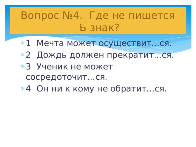 Вопрос №4. Где не пишется  Ь знак? 1 Мечта может осуществит...ся. 2 Дождь должен прекратит...ся. 3 Ученик не может сосредоточит...ся. 4 Он ни к кому не обратит...ся.   