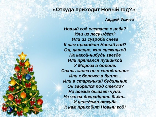 «Откуда приходит Новый год?»  Андрей Усачев  Новый год слетает с неба? Или из лесу идёт? Или из сугроба снега К нам приходит Новый год? Он, наверно, жил снежинкой На какой-нибудь звезде Или прятался пушинкой У Мороза в бороде. Спать залез он в холодильник Или к белочке в дупло... Или в старенький будильник  Он забрался под стекло? Но всегда бывает чудо: На часах двенадцать бьёт... И неведомо откуда К нам приходит Новый год! 