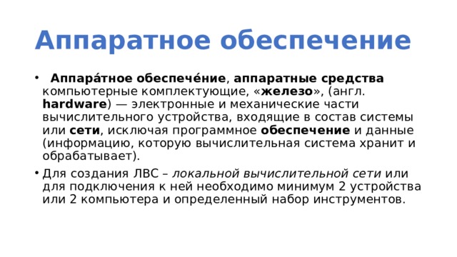 Аппаратное обеспечение    Аппара́тное   обеспече́ние ,  аппаратные   средства компьютерные комплектующие, « железо », (англ. hardware ) — электронные и механические части вычислительного устройства, входящие в состав системы или  сети , исключая программное  обеспечение  и данные (информацию, которую вычислительная система хранит и обрабатывает). Для создания ЛВС – локальной вычислительной сети или для подключения к ней необходимо минимум 2 устройства или 2 компьютера и определенный набор инструментов. 