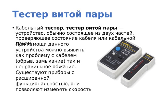 Тестер витой пары Кабельный  тестер ,  тестер витой пары  — устройство, обычно состоящее из двух частей, проверяющее состояние кабеля или кабельной линии. При помощи данного устройства можно выявить как проблему с кабелем (обрыв, замыкание) так и неправильное обжатие. Существуют приборы с расширенной функциональностью, они позволяют измерять скорость в сегменте ЛВС, уровень затухания и т.д. 