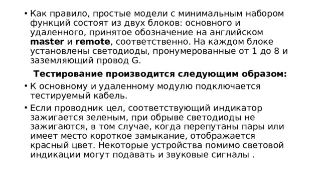 Как правило, простые модели с минимальным набором функций состоят из двух блоков: основного и удаленного, принятое обозначение на английском master и remote , соответственно. На каждом блоке установлены светодиоды, пронумерованные от 1 до 8 и заземляющий провод G. Тестирование производится следующим образом: К  основному и удаленному модулю подключается тестируемый кабель. Если проводник цел, соответствующий индикатор зажигается зеленым, при обрыве светодиоды не зажигаются, в том случае, когда перепутаны пары или имеет место короткое замыкание, отображается красный цвет. Некоторые устройства помимо световой индикации могут подавать и звуковые сигналы . 