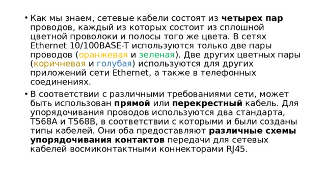 Как мы знаем, сетевые кабели состоят из четырех пар проводов, каждый из которых состоит из сплошной цветной проволоки и полосы того же цвета. В сетях Ethernet 10/100BASE-T используются только две пары проводов ( оранжевая и зеленая ). Две других цветных пары ( коричневая и голубая ) используются для других приложений сети Ethernet, а также в телефонных соединениях. В соответствии с различными требованиями сети, может быть использован прямой или перекрестный кабель. Для упорядочивания проводов используются два стандарта, T568A и T568B, в соответствии с которыми и были созданы типы кабелей. Они оба предоставляют различные схемы упорядочивания контактов передачи для сетевых кабелей восмиконтактными коннекторами RJ45. 