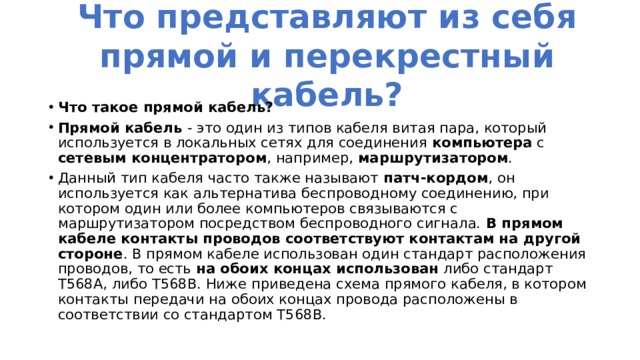 Что представляют из себя прямой и перекрестный кабель? Что такое прямой кабель? Прямой кабель - это один из типов кабеля витая пара, который используется в локальных сетях для соединения компьютера с сетевым концентратором , например, маршрутизатором . Данный тип кабеля часто также называют патч-кордом , он используется как альтернатива беспроводному соединению, при котором один или более компьютеров связываются с маршрутизатором посредством беспроводного сигнала. В прямом кабеле контакты проводов соответствуют контактам на другой стороне . В прямом кабеле использован один стандарт расположения проводов, то есть на обоих концах использован либо стандарт T568A, либо T568B. Ниже приведена схема прямого кабеля, в котором контакты передачи на обоих концах провода расположены в соответствии со стандартом T568B. 