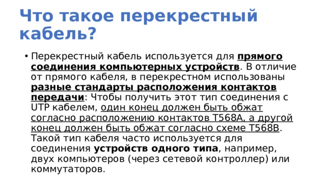 Что такое перекрестный кабель? Перекрестный кабель используется для прямого соединения компьютерных устройств . В отличие от прямого кабеля, в перекрестном использованы разные стандарты расположения контактов передачи : Чтобы получить этот тип соединения с UTP кабелем, один конец должен быть обжат согласно расположению контактов T568A, а другой конец должен быть обжат согласно схеме T568B . Такой тип кабеля часто используется для соединения устройств одного типа , например, двух компьютеров (через сетевой контроллер) или коммутаторов. 