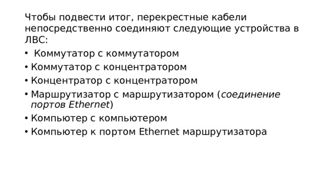 Чтобы подвести итог, перекрестные кабели непосредственно соединяют следующие устройства в ЛВС:   Коммутатор с коммутатором   Коммутатор с концентратором   Концентратор с концентратором   Маршрутизатор с маршрутизатором ( соединение портов Ethernet )   Компьютер с компьютером   Компьютер к портом Ethernet маршрутизатора 