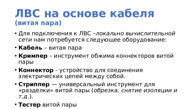 ЛВС на основе кабеля  (витая пара) Для подключения к ЛВС – локально вычислительной сети нам потребуется следующее оборудование: Кабель – витая пара Кримпер – инструмент обжима коннекторов витой пары Коннектор - устройство для соединения электрических цепей между собой. Стриппер — универсальный инструмент для «разделки» витой пары ( обрезка, снятие изоляции и т.д .). Тестер витой пары 