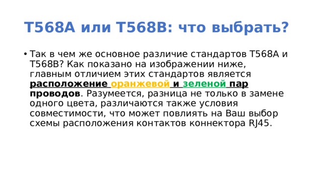 T568A или T568B: что выбрать? Так в чем же основное различие стандартов T568A и T568B? Как показано на изображении ниже, главным отличием этих стандартов является расположение оранжевой и зеленой пар проводов . Разумеется, разница не только в замене одного цвета, различаются также условия совместимости, что может повлиять на Ваш выбор схемы расположения контактов коннектора RJ45. 