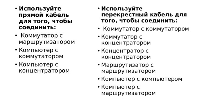 Используйте перекрестный кабель для того, чтобы соединить:   Коммутатор с коммутатором   Коммутатор с концентратором   Концентратор с концентратором   Маршрутизатор с маршрутизатором   Компьютер с компьютером   Компьютер с маршрутизатором Используйте прямой кабель для того, чтобы соединить:   Коммутатор с маршрутизатором   Компьютер с коммутатором   Компьютер с концентратором 