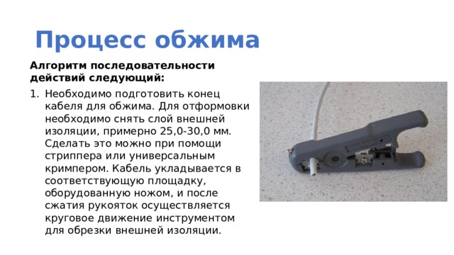 Процесс обжима Алгоритм последовательности действий следующий: Необходимо подготовить конец кабеля для обжима. Для отформовки необходимо снять слой внешней изоляции, примерно 25,0-30,0 мм. Сделать это можно при помощи стриппера или универсальным кримпером. Кабель укладывается в соответствующую площадку, оборудованную ножом, и после сжатия рукояток осуществляется круговое движение инструментом для обрезки внешней изоляции. 