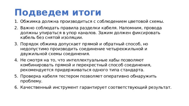 Подведем итоги Обжимка должна производиться с соблюдением цветовой схемы. Важно соблюдать правила разделки кабеля. Напомним, провода должны упираться в упор каналов. Зажим должен фиксировать кабель без снятой изоляции. Порядок обжима допускает прямой и обратный способ, но недопустимо производить соединение четырехжильной и двужильной схемы соединения. Не смотря на то, что интеллектуальные хабы позволяют комбинировать прямой и перекрестный способ соединения, рекомендуется придерживаться одного типа стандарта. Проверка кабеля тестером позволяет оперативно обнаружить проблему. Качественный инструмент гарантирует соответствующий результат. 
