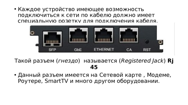 Каждое устройство имеющее возможность подключиться к сети по кабелю должно имеет специальную розетку для подключения кабеля. Такой разъем ( гнездо ) называется ( Registered Jack ) Rj 45 Данный разъем имеется на Сетевой карте , Модеме, Роутере, SmartTV и много другом оборудовании. 