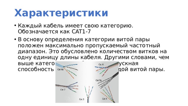 Характеристики Каждый кабель имеет свою категорию. Обозначается как CAT1-7 В основу определения категории витой пары положен максимально пропускаемый частотный диапазон. Это обусловлено количеством витков на одну единицу длины кабеля. Другими словами, чем выше категория, тем больше пропускная способность и больше витков каждой витой пары. 