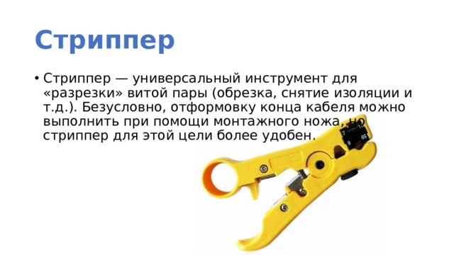 Стриппер Стриппер — универсальный инструмент для «разрезки» витой пары (обрезка, снятие изоляции и т.д.). Безусловно, отформовку конца кабеля можно выполнить при помощи монтажного ножа, но стриппер для этой цели более удобен. 