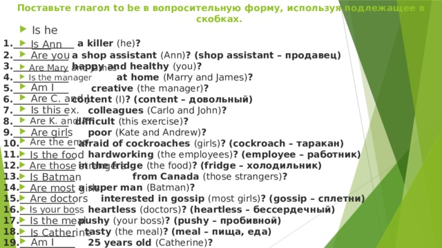 Поставьте глагол to be в вопросительную форму, используя подлежащее в скобках. ____ ___ _____ a killer  (he) ? ____________ a shop assistant  (Ann) ? (shop assistant – продавец) ____________ happy and healthy  (you) ? ____________ at home  (Marry and James) ? ____________  creative  (the manager) ? ____________ content  (I) ? (content – довольный) ____________ colleagues  (Carlo and John) ? ____________ difficult  (this exercise) ? ____________ poor  (Kate and Andrew) ? ____________ afraid of cockroaches  (girls) ? (cockroach – таракан) ____________ hardworking  (the employees) ? (employee – работник) ____________ in the fridge  (the food) ? (fridge – холодильник) ____________  from Canada  (those strangers) ? ____________ a super man  (Batman) ? ____________ interested in gossip  (most girls) ? (gossip – сплетни) ____________  heartless  (doctors) ? (heartless – бессердечный) ____________ pushy  (your boss) ? (pushy – пробивной) ____________ tasty  (the meal) ? (meal – пища, еда) ____________ 25 years old  (Catherine) ? ____________ happy with the restaurant  (I) ? No! Is he Is Ann Are you Are Mary and James Is the manager Am I Are C. and J. Is this ex. Are K. and A. Are girls Are the emp. Is the food Are those strangers Is Batman Are most girls Are doctors Is your boss Is the meal Is Catherine Am I 