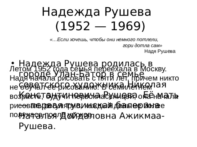 Надежда Рушева  (1952 — 1969) «…Если хочешь, чтобы они немного потлели,  гори дотла сам»  Надя Рушева Надежда Рушева родилась в городе Улан-Батор в семье советского художника Николая Константиновича Рушева. Её мать — первая тувинская балерина Наталья Дойдаловна Ажикмаа-Рушева. Летом 1952 года семья переехала в Москву. Надя начала рисовать с пяти лет, причем никто не обучал ее рисованию. В семилетнем возрасте, будучи первоклассницей, она начала рисовать регулярно, каждый день не более получаса после уроков . 