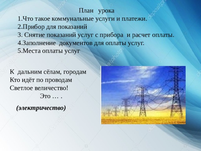 План урока 1.Что такое коммунальные услуги и платежи. 2.Прибор для показаний 3. Снятие показаний услуг с прибора и расчет оплаты. 4.Заполнение документов для оплаты услуг. 5.Места оплаты услуг К дальним сёлам, городам Кто идёт по проводам Светлое величество!  Это … . (электричество) 