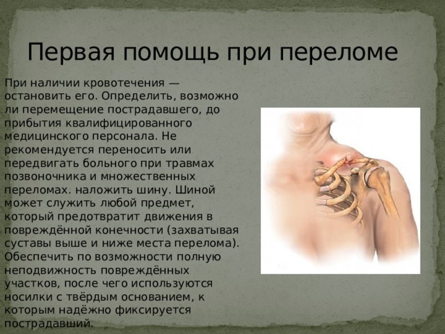 Первая помощь при переломе При наличии кровотечения — остановить его. Определить, возможно ли перемещение пострадавшего, до прибытия квалифицированного медицинского персонала. Не рекомендуется переносить или передвигать больного при травмах позвоночника и множественных переломах. наложить шину. Шиной может служить любой предмет, который предотвратит движения в повреждённой конечности (захватывая суставы выше и ниже места перелома). Обеспечить по возможности полную неподвижность повреждённых участков, после чего используются носилки с твёрдым основанием, к которым надёжно фиксируется пострадавший.  