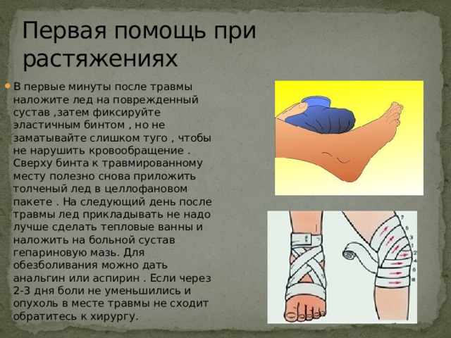 Первая помощь при растяжениях В первые минуты после травмы наложите лед на поврежденный сустав ,затем фиксируйте эластичным бинтом , но не заматывайте слишком туго , чтобы не нарушить кровообращение . Сверху бинта к травмированному месту полезно снова приложить толченый лед в целлофановом пакете . На следующий день после травмы лед прикладывать не надо лучше сделать тепловые ванны и наложить на больной сустав гепариновую мазь. Для обезболивания можно дать анальгин или аспирин . Если через 2-3 дня боли не уменьшились и опухоль в месте травмы не сходит обратитесь к хирургу. 