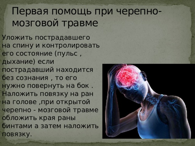 Первая помощь при черепно-мозговой травме Уложить пострадавшего на спину и контролировать его состояние (пульс , дыхание) если пострадавший находится без сознания , то его нужно повернуть на бок .  Наложить повязку на ран на голове ,при открытой черепно - мозговой травме обложить края раны бинтами а затем наложить повязку. 