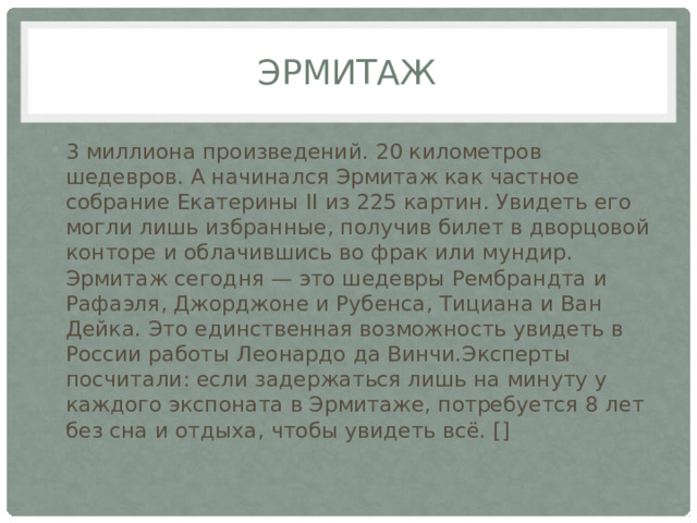 эрмитаж 3 миллиона произведений. 20 километров шедевров. А начинался Эрмитаж как частное собрание Екатерины II из 225 картин. Увидеть его могли лишь избранные, получив билет в дворцовой конторе и облачившись во фрак или мундир. Эрмитаж сегодня — это шедевры Рембрандта и Рафаэля, Джорджоне и Рубенса, Тициана и Ван Дейка. Это единственная возможность увидеть в России работы Леонардо да Винчи.Эксперты посчитали: если задержаться лишь на минуту у каждого экспоната в Эрмитаже, потребуется 8 лет без сна и отдыха, чтобы увидеть всё. [] 