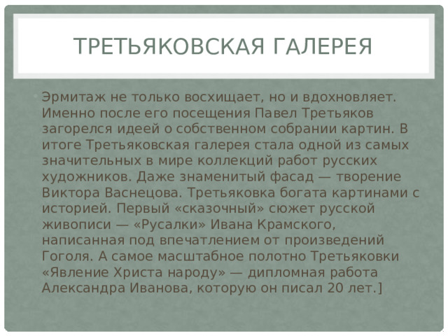 Третьяковская галерея Эрмитаж не только восхищает, но и вдохновляет. Именно после его посещения Павел Третьяков загорелся идеей о собственном собрании картин. В итоге Третьяковская галерея стала одной из самых значительных в мире коллекций работ русских художников. Даже знаменитый фасад — творение Виктора Васнецова. Третьяковка богата картинами с историей. Первый «сказочный» сюжет русской живописи — «Русалки» Ивана Крамского, написанная под впечатлением от произведений Гоголя. А самое масштабное полотно Третьяковки «Явление Христа народу» — дипломная работа Александра Иванова, которую он писал 20 лет.] 
