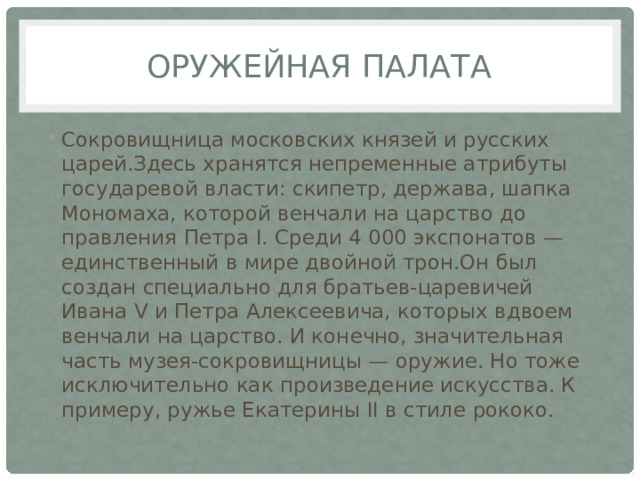 Оружейная палата Сокровищница московских князей и русских царей.Здесь хранятся непременные атрибуты государевой власти: скипетр, держава, шапка Мономаха, которой венчали на царство до правления Петра I. Среди 4 000 экспонатов — единственный в мире двойной трон.Он был создан специально для братьев-царевичей Ивана V и Петра Алексеевича, которых вдвоем венчали на царство. И конечно, значительная часть музея-сокровищницы — оружие. Но тоже исключительно как произведение искусства. К примеру, ружье Екатерины II в стиле рококо. 