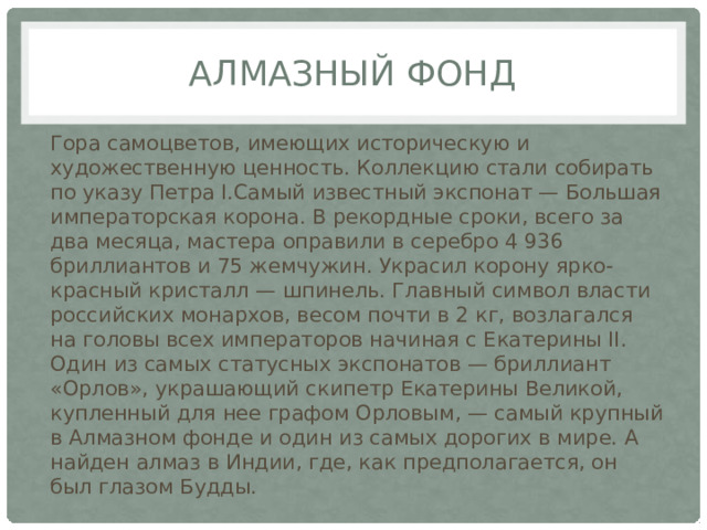 Алмазный фонд Гора самоцветов, имеющих историческую и художественную ценность. Коллекцию стали собирать по указу Петра I.Самый известный экспонат — Большая императорская корона. В рекордные сроки, всего за два месяца, мастера оправили в серебро 4 936 бриллиантов и 75 жемчужин. Украсил корону ярко-красный кристалл — шпинель. Главный символ власти российских монархов, весом почти в 2 кг, возлагался на головы всех императоров начиная с Екатерины II. Один из самых статусных экспонатов — бриллиант «Орлов», украшающий скипетр Екатерины Великой, купленный для нее графом Орловым, — самый крупный в Алмазном фонде и один из самых дорогих в мире. А найден алмаз в Индии, где, как предполагается, он был глазом Будды. 