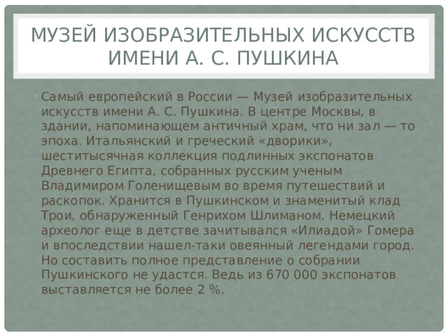 Музей изобразительных искусств имени А. С. Пушкина Самый европейский в России — Музей изобразительных искусств имени А. С. Пушкина. В центре Москвы, в здании, напоминающем античный храм, что ни зал — то эпоха. Итальянский и греческий «дворики», шеститысячная коллекция подлинных экспонатов Древнего Египта, собранных русским ученым Владимиром Голенищевым во время путешествий и раскопок. Хранится в Пушкинском и знаменитый клад Трои, обнаруженный Генрихом Шлиманом. Немецкий археолог еще в детстве зачитывался «Илиадой» Гомера и впоследствии нашел-таки овеянный легендами город. Но составить полное представление о собрании Пушкинского не удастся. Ведь из 670 000 экспонатов выставляется не более 2 %. 