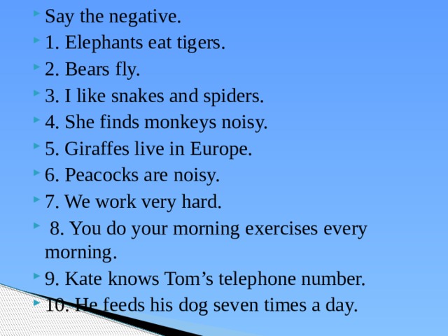 Say the negative. 1. Elephants eat tigers. 2. Bears fly. 3. I like snakes and spiders. 4. She finds monkeys noisy. 5. Giraffes live in Europe. 6. Peacocks are noisy. 7. We work very hard.  8. You do your morning exercises every morning. 9. Kate knows Tom’s telephone number. 10. He feeds his dog seven times a day. 