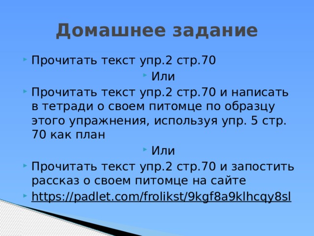 Домашнее задание Прочитать текст упр.2 стр.70 Или Прочитать текст упр.2 стр.70 и написать в тетради о своем питомце по образцу этого упражнения, используя упр. 5 стр. 70 как план Или Прочитать текст упр.2 стр.70 и запостить рассказ о своем питомце на сайте https://padlet.com/frolikst/9kgf8a9klhcqy8sl  