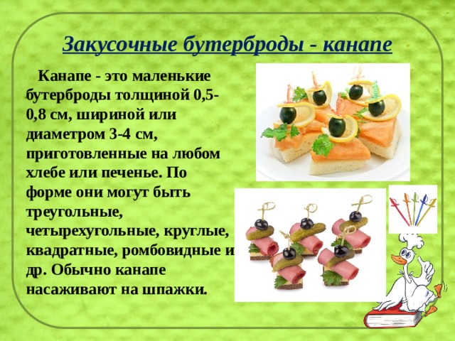 Закусочные бутерброды - канапе  Канапе - это маленькие бутерброды толщиной 0,5-0,8 см, шириной или диаметром 3-4 см, приготовленные на любом хлебе или печенье. По форме они могут быть треугольные, четырехугольные, круглые, квадратные, ромбовидные и др. Обычно канапе насаживают на шпажки.    