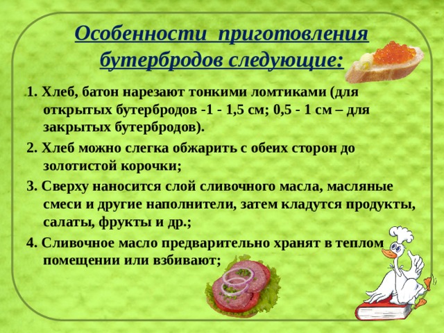 Особенности  приготовления бутербродов следующие: 1. Хлеб, батон нарезают тонкими ломтиками (для открытых бутербродов -1 - 1,5 см; 0,5 - 1 см – для закрытых бутербродов). 2. Хлеб можно слегка обжарить с обеих сторон до золотистой корочки; 3. Сверху наносится слой сливочного масла, масляные смеси и другие наполнители, затем кладутся продукты, салаты, фрукты и др.; 4. Сливочное масло предварительно хранят в теплом помещении или взбивают; 