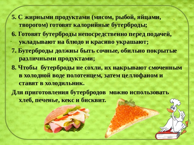 5. С жирными продуктами (мясом, рыбой, яйцами, творогом) готовят калорийные бутерброды; 6. Готовят бутерброды непосредственно перед подачей, укладывают на блюдо и красиво украшают; 7. Бутерброды должны быть сочные, обильно покрытые различными продуктами; 8. Чтобы  бутерброды не сохли, их накрывают смоченным в холодной воде полотенцем, затем целлофаном и ставят в холодильник. Для приготовления бутербродов  можно использовать хлеб, печенье, кекс и бисквит. 
