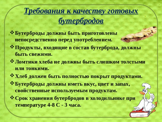Требования к качеству готовых бутербродов Бутерброды должны быть приготовлены непосредственно перед употреблением. Продукты, входящие в состав бутерброда, должны быть свежими. Ломтики хлеба не должны быть слишком толстыми или тонкими. Хлеб должен быть полностью покрыт продуктами. Бутерброды должны иметь вкус, цвет и запах, свойственные используемым продуктам. Срок хранения бутербродов в холодильнике при температуре 4-8 С - 3 часа. 