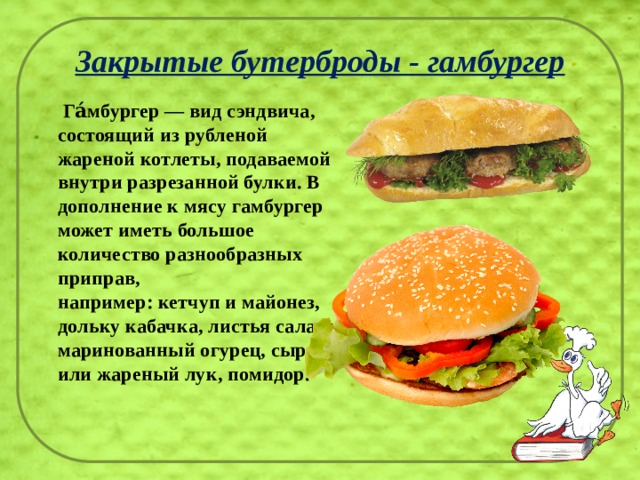 Закрытые бутерброды - гамбургер  Га́мбургер — вид сэндвича, состоящий из рубленой жареной котлеты, подаваемой внутри разрезанной булки. В дополнение к мясу гамбургер может иметь большое количество разнообразных приправ, например: кетчуп и майонез, дольку кабачка, листья салата, маринованный огурец, сырой или жареный лук, помидор.   