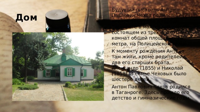 Дом Будущий писатель Антон Павлович Чехов родился 17 (29) января 1860 года в городе Таганроге в маленьком домике, состоящем из трех крохотных комнат общей площадью 23 метра, на Полицейской улице. К моменту рождения Антона там жили, кроме родителей, два его старших брата, Александр (1855) и Николай (1858). В семье Чеховых было шестеро детей. Антон Павлович Чехов родился в Таганроге. Здесь прошло его детство и гимназические годы. 
