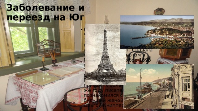 Заболевание и переезд на Юг В последние годы жизни у Чехова обострился туберкулез, поэтому врачи настояли на переезде литератора на Юг. Сначала он жил в Ницце, потом в Париже, а в сентябре 1898 года обосновался в Ялте. Там он построил дачу, работал в местном Попечительстве о приезжих больных. В этом же году писатель познакомился со своей будущей женой — актрисой Ольгой Книппер. 