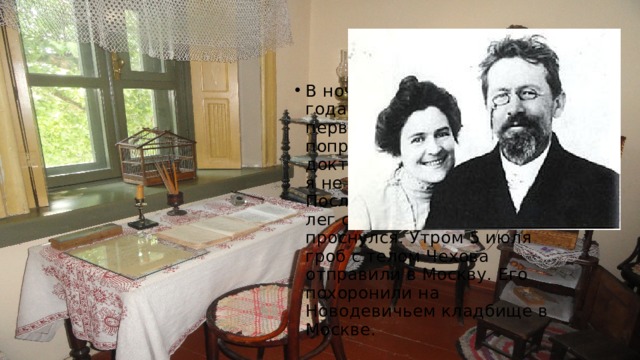 В ночь с 1 на 2 июля 1904 года Чехов проснулся, первый раз в жизни сам попросил послать за доктором и сказал: «Давно я не пил шампанского...». После чего писатель вновь лег спать — и уже не проснулся. Утром 5 июля гроб с телом Чехова отправили в Москву. Его похоронили на Новодевичьем кладбище в Москве. 