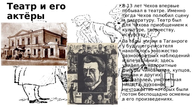 Театр и его актёры В 13 лет Чехов впервые побывал в театре. Именно тогда Чехов полюбил сцену и литературу. Театр был для Чехова приобщением к культуре, творчеству, искусству. За годы жизни в Таганроге у будущего писателя накопилось множество разнообразных наблюдений и впечатлений; здесь увидел он колоритные фигуры чиновников, купцов, мещан и других обывателей, умственная нищета, духовное ничтожество которых были потом беспощадно осмеяны в его произведениях. 