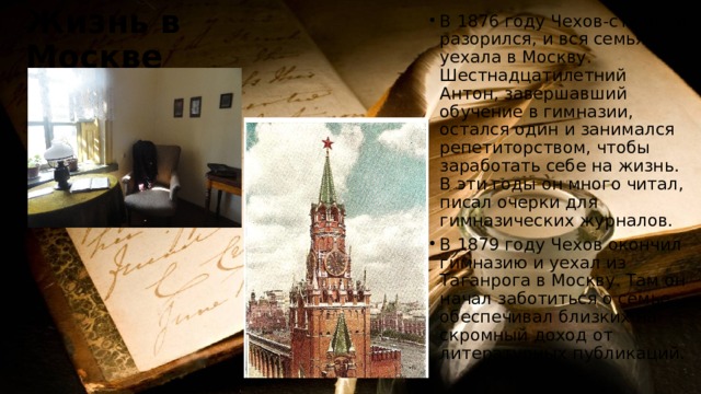Жизнь в Москве В 1876 году Чехов-старший разорился, и вся семья уехала в Москву. Шестнадцатилетний Антон, завершавший обучение в гимназии, остался один и занимался репетиторством, чтобы заработать себе на жизнь. В эти годы он много читал, писал очерки для гимназических журналов. В 1879 году Чехов окончил гимназию и уехал из Таганрога в Москву. Там он начал заботиться о семье, обеспечивал близких на скромный доход от литературных публикаций. 