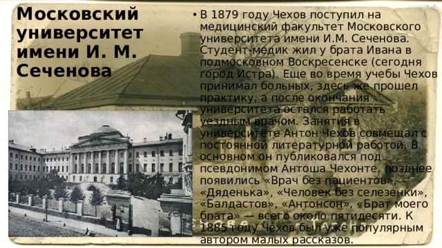 Московский университет имени И. М. Сеченова В 1879 году Чехов поступил на медицинский факультет Московского университета имени И.М. Сеченова. Студент-медик жил у брата Ивана в подмосковном Воскресенске (сегодня город Истра). Еще во время учебы Чехов принимал больных, здесь же прошел практику, а после окончания университета остался работать уездным врачом. Занятия в университете Антон Чехов совмещал с постоянной литературной работой. В основном он публиковался под псевдонимом Антоша Чехонте, позднее появились «Врач без пациентов», «Дяденька», «Человек без селезенки», «Балдастов», «Антонсон», «Брат моего брата» — всего около пятидесяти. К 1885 году Чехов был уже популярным автором малых рассказов. 