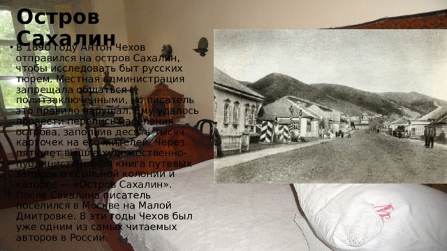 Остров Сахалин В 1890 году Антон Чехов отправился на остров Сахалин, чтобы исследовать быт русских тюрем. Местная администрация запрещала общаться с политзаключенными, но писатель это правило нарушал. Ему удалось провести перепись населения острова, заполнив десять тысяч карточек на его жителей. Через пять лет вышла художественно-публицистическая книга путевых записок о ссыльной колонии и каторге — «Остров Сахалин». После Сахалина писатель поселился в Москве на Малой Дмитровке. В эти годы Чехов был уже одним из самых читаемых авторов в России. 