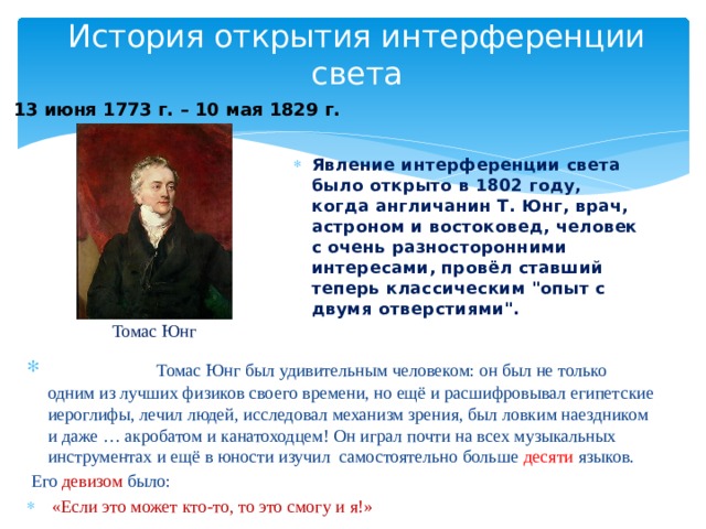 История открытия интерференции света 13 июня 1773 г. – 10 мая 1829 г. Явление интерференции света было открыто в 1802 году, когда англичанин Т. Юнг, врач, астроном и востоковед, человек с очень разносторонними интересами, провёл ставший теперь классическим 