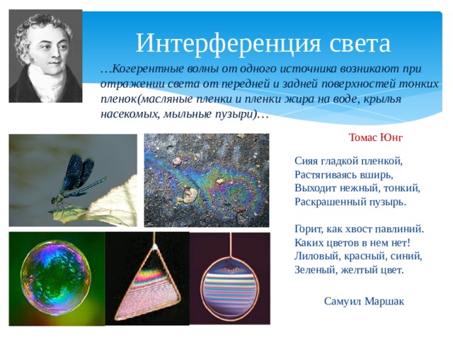 Интерференция света … Когерентные волны от одного источника возникают при отражении света от передней и задней поверхностей тонких пленок(масляные пленки и пленки жира на воде, крылья насекомых, мыльные пузыри)… Томас Юнг Сияя гладкой пленкой,  Растягиваясь вширь,  Выходит нежный, тонкий,  Раскрашенный пузырь.   Горит, как хвост павлиний.  Каких цветов в нем нет!  Лиловый, красный, синий,  Зеленый, желтый цвет. Самуил Маршак 