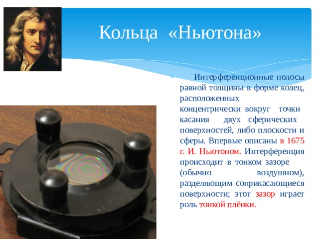 Кольца «Ньютона»  Интерференционные полосы равной толщины в форме колец, расположенных концентрически вокруг точки касания двух сферических поверхностей, либо плоскости и сферы. Впервые описаны в 1675 г. И. Ньютоном. Интерференция происходит в тонком зазоре (обычно воздушном), разделяющим соприкасающиеся поверхности; этот зазор играет роль тонкой плёнки. Опыт Ньютона 