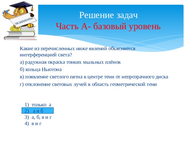 Решение задач  Часть А- базовый уровень Какие из перечисленных ниже явлений объясняется интерференцией света? а) радужная окраска тонких мыльных плёнок б) кольца Ньютона в) появление светлого пятна в центре тени от непрозрачного диска г) отклонение световых лучей в область геометрической тени только а  а и б а, б, в и г в и г 