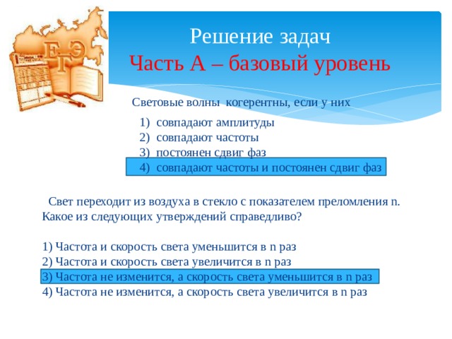 Решение задач  Часть А – базовый уровень Световые волны когерентны, если у них совпадают амплитуды совпадают частоты постоянен сдвиг фаз совпадают частоты и постоянен сдвиг фаз  Свет переходит из воздуха в стекло с показателем преломления n. Какое из следующих утверждений справедливо? 1) Частота и скорость света уменьшится в n раз 2) Частота и скорость света увеличится в n раз 3) Частота не изменится, а скорость света уменьшится в n раз 4) Частота не изменится, а скорость света увеличится в n раз 