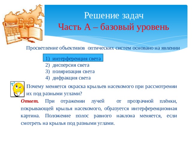 Решение задач  Часть А – базовый уровень Просветление объективов оптических систем основано на явлении интерференция света дисперсия света поляризация света дифракция света Почему меняется окраска крыльев насекомого при рассмотрении их под разными углами? Ответ. При отражении лучей от прозрачной плёнки, покрывающей крылья насекомого, образуется интерференционная картина. Положение полос равного наклона меняется, если смотреть на крылья под разными углами. 