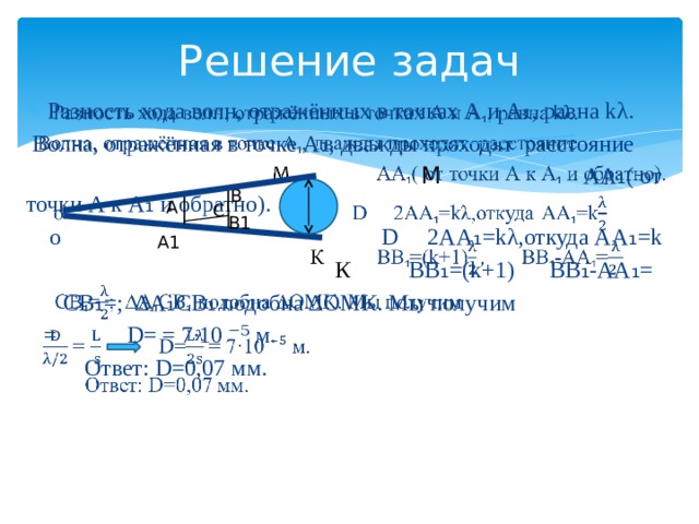 Решение задач   Разность хода волн, отражённых в точках А и А ₁ , равна kλ.  Волна, отражённая в точке А ₁ , дважды проходят расстояние  М  АА ₁ ( от точки А к А ₁ и обратно).  о D 2АА ₁ =kλ,откуда АА ₁ =k  К ВВ ₁ =(k+1) ВВ ₁ -АА ₁ =  СВ ₁ =; ∆А ₁ СВ ₁ подобна ∆ОМК. Мы получим  = D= = 7·10 ⁻⁵ м.  Ответ: D=0,07 мм. В А С В1 А1 