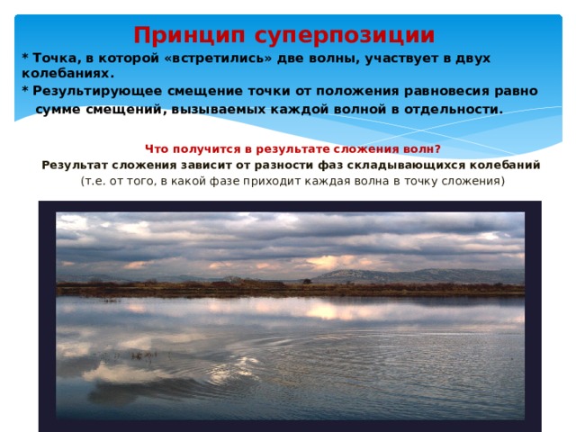 Принцип суперпозиции * Точка, в которой «встретились» две волны, участвует в двух колебаниях. * Результирующее смещение точки от положения равновесия равно  сумме смещений, вызываемых каждой волной в отдельности.  Что получится в результате сложения волн? Результат сложения зависит от разности фаз складывающихся колебаний  (т.е. от того, в какой фазе приходит каждая волна в точку сложения) 